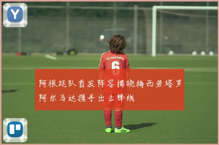 阿根廷队首发阵容揭晓梅西劳塔罗阿尔马达携手出击锋线