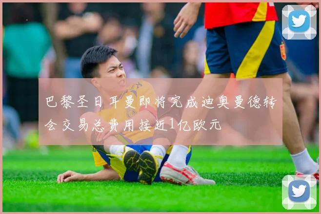 巴黎圣日耳曼即将完成迪奥曼德转会交易总费用接近1亿欧元