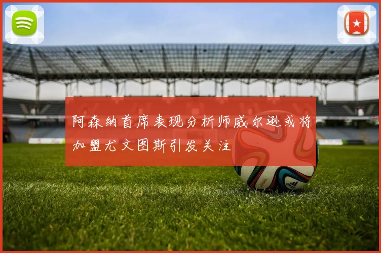 阿森纳首席表现分析师威尔逊或将加盟尤文图斯引发关注
