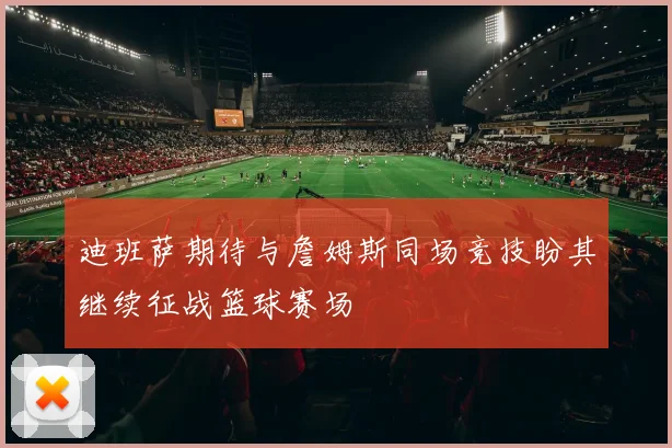 迪班萨期待与詹姆斯同场竞技盼其继续征战篮球赛场