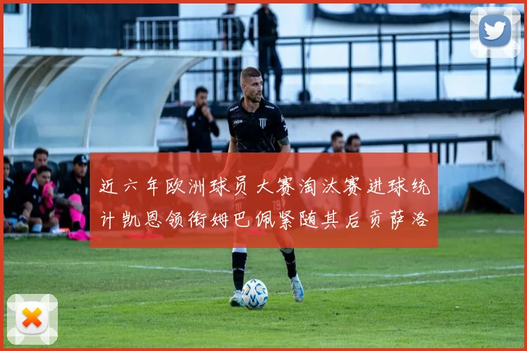 近六年欧洲球员大赛淘汰赛进球统计凯恩领衔姆巴佩紧随其后贡萨洛表现不俗