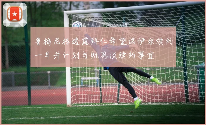 鲁梅尼格透露拜仁希望诺伊尔续约一年并计划与凯恩谈续约事宜