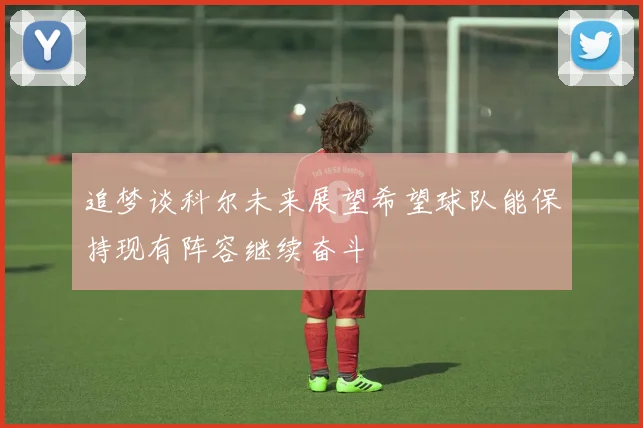 追梦谈科尔未来展望希望球队能保持现有阵容继续奋斗