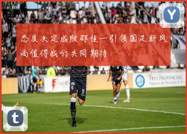 态度决定成败邵佳一引领国足新风尚值得我们共同期待