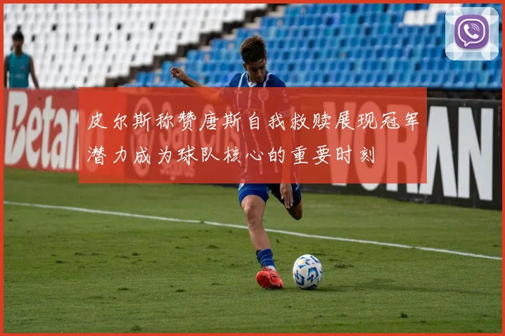 皮尔斯称赞唐斯自我救赎展现冠军潜力成为球队核心的重要时刻