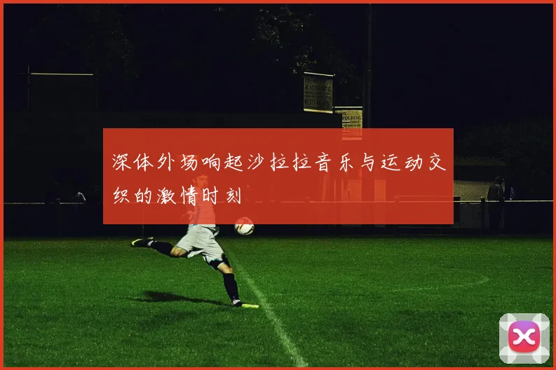 深体外场响起沙拉拉音乐与运动交织的激情时刻