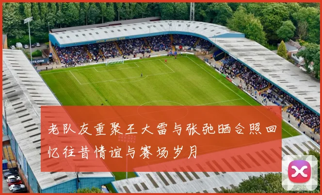 老队友重聚王大雷与张弛晒合照回忆往昔情谊与赛场岁月