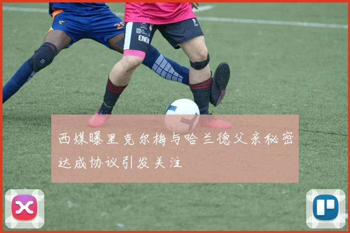 西媒曝里克尔梅与哈兰德父亲秘密达成协议引发关注