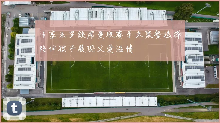 卡塞米罗缺席曼联赛季末聚餐选择陪伴孩子展现父爱温情