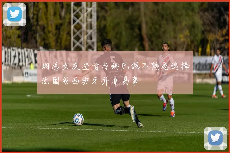 姆总女友澄清与姆巴佩不熟悉选择法国或西班牙并非易事