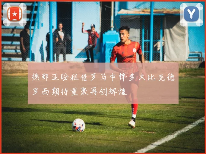 热那亚盼租借罗马中锋多夫比克德罗西期待重聚再创辉煌