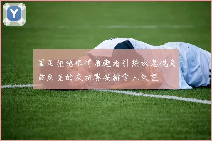 国足拒绝佛得角邀请引热议忽视乌兹别克的友谊赛安排令人失望