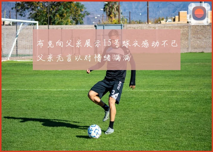 布克向父亲展示15号球衣感动不已父亲无言以对情绪满满
