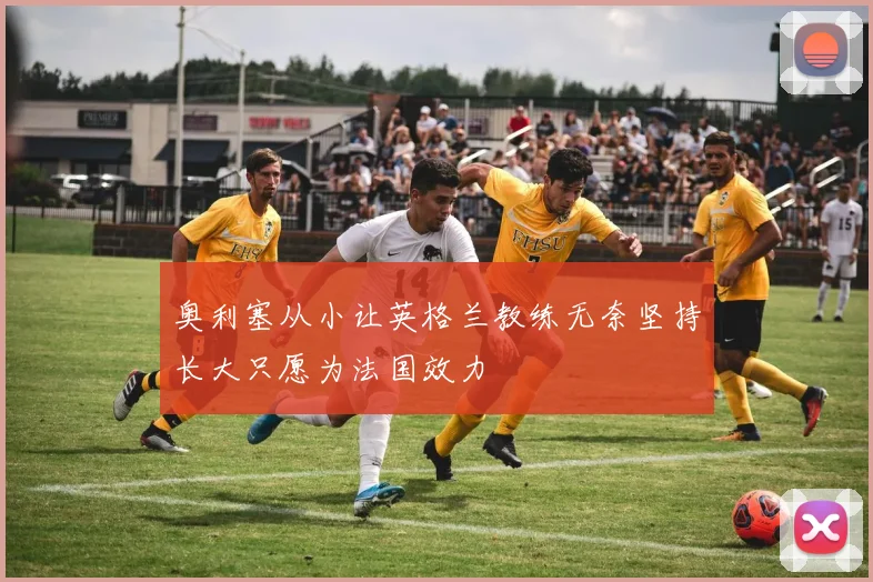 奥利塞从小让英格兰教练无奈坚持长大只愿为法国效力