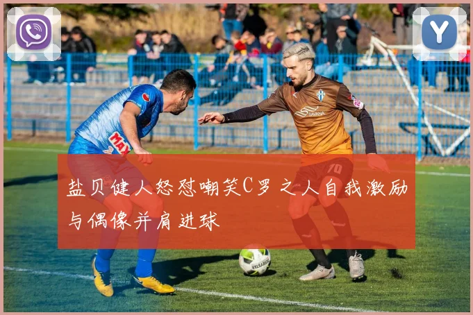 盐贝健人怒怼嘲笑C罗之人自我激励与偶像并肩进球