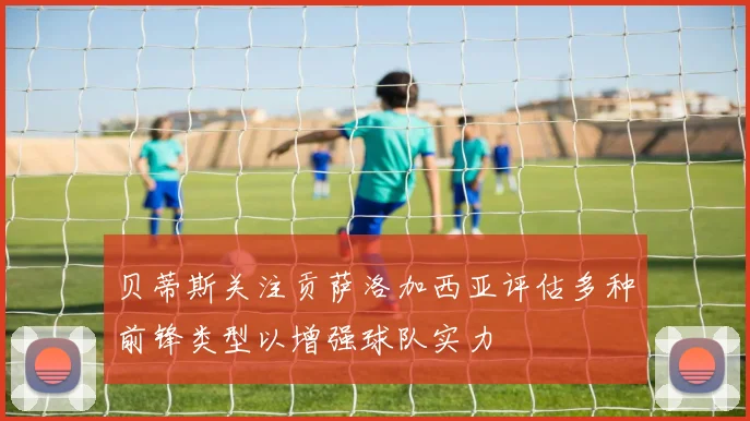 贝蒂斯关注贡萨洛加西亚评估多种前锋类型以增强球队实力