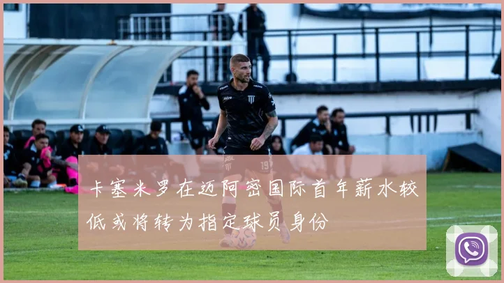 卡塞米罗在迈阿密国际首年薪水较低或将转为指定球员身份