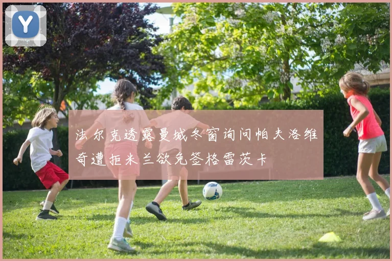 法尔克透露曼城冬窗询问帕夫洛维奇遭拒米兰欲免签格雷茨卡