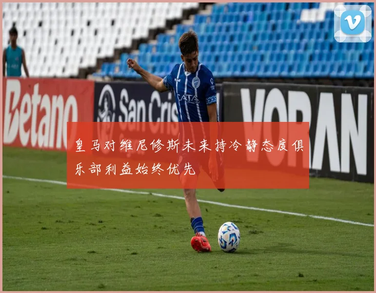 皇马对维尼修斯未来持冷静态度俱乐部利益始终优先