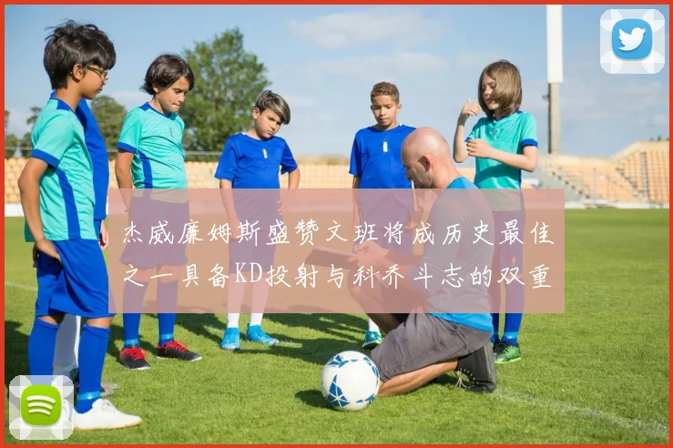 杰威廉姆斯盛赞文班将成历史最佳之一具备KD投射与科乔斗志的双重优势