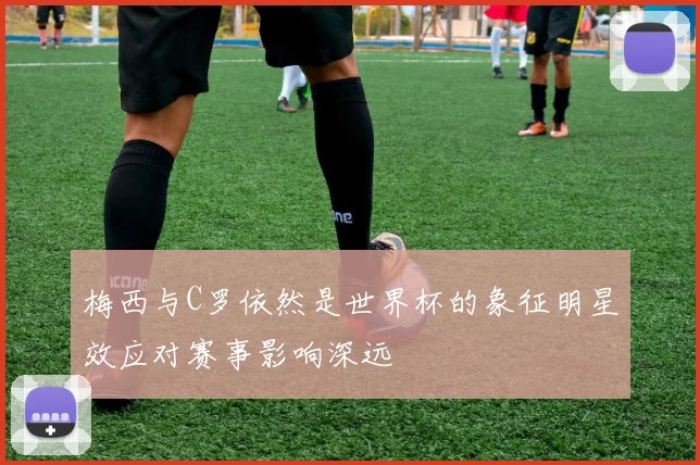 梅西与C罗依然是世界杯的象征明星效应对赛事影响深远