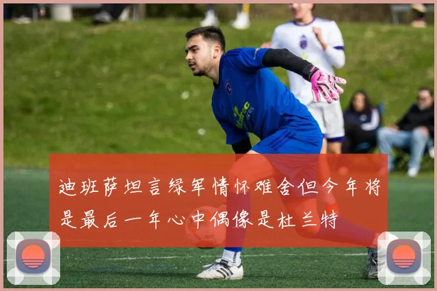 迪班萨坦言绿军情怀难舍但今年将是最后一年心中偶像是杜兰特