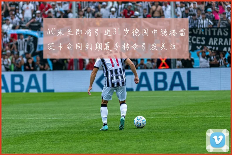 AC米兰即将引进31岁德国中场格雷茨卡合同到期夏季转会引发关注