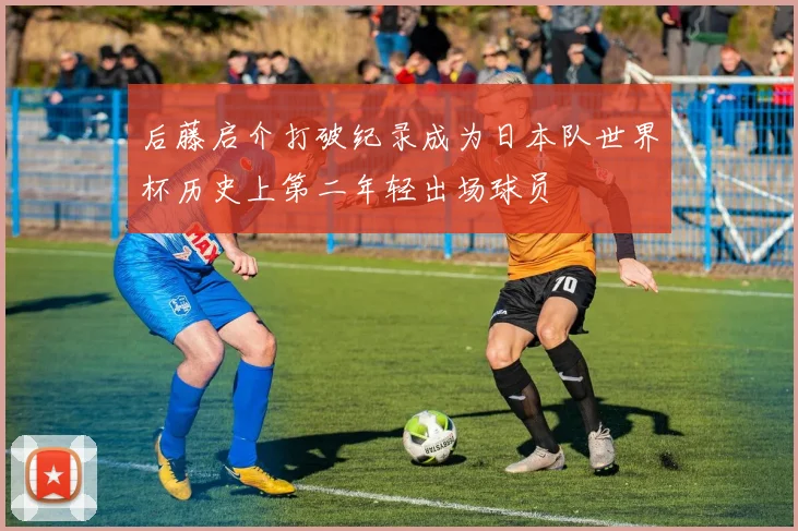 后藤启介打破纪录成为日本队世界杯历史上第二年轻出场球员