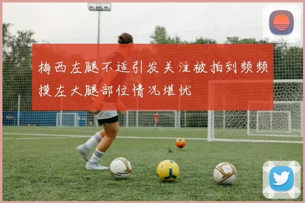 梅西左腿不适引发关注被拍到频频摸左大腿部位情况堪忧