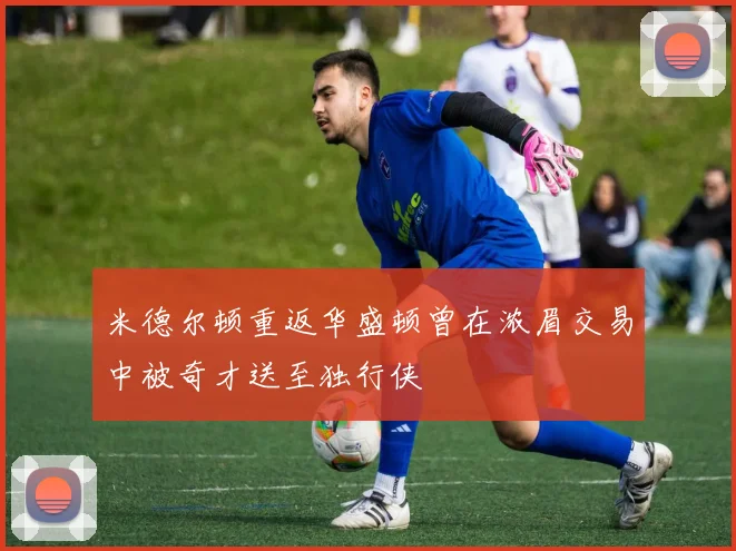 米德尔顿重返华盛顿曾在浓眉交易中被奇才送至独行侠