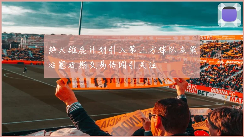 热火雄鹿计划引入第三方球队灰熊活塞近期交易传闻引关注