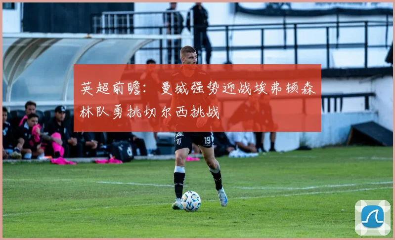 英超前瞻：曼城强势迎战埃弗顿森林队勇挑切尔西挑战